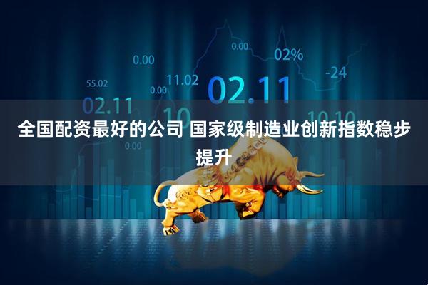 全国配资最好的公司 国家级制造业创新指数稳步提升