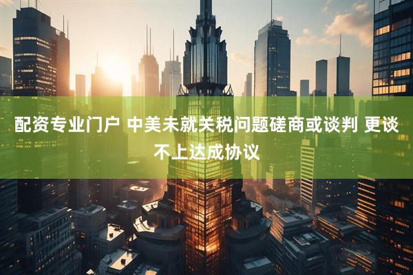 配资专业门户 中美未就关税问题磋商或谈判 更谈不上达成协议
