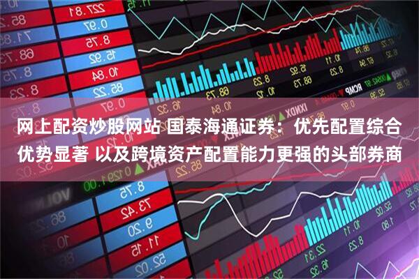 网上配资炒股网站 国泰海通证券：优先配置综合优势显著 以及跨境资产配置能力更强的头部券商