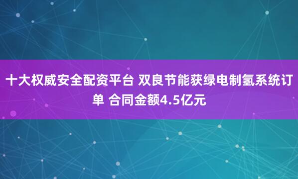 十大权威安全配资平台 双良节能获绿电制氢系统订单 合同金额4.5亿元