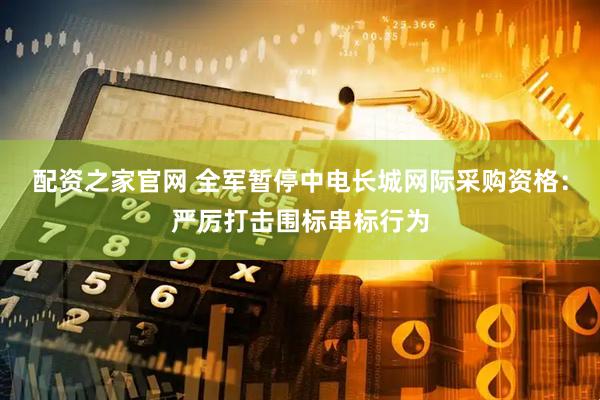 配资之家官网 全军暂停中电长城网际采购资格：严厉打击围标串标行为