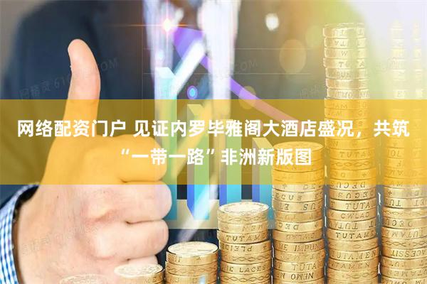 网络配资门户 见证内罗毕雅阁大酒店盛况，共筑“一带一路”非洲新版图