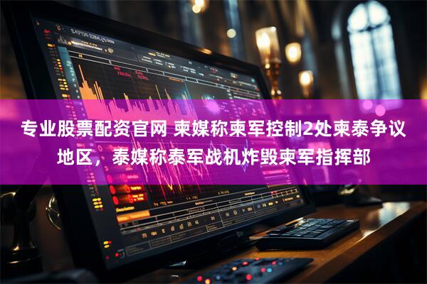 专业股票配资官网 柬媒称柬军控制2处柬泰争议地区，泰媒称泰军战机炸毁柬军指挥部