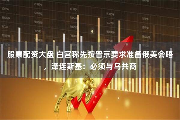 股票配资大盘 白宫称先按普京要求准备俄美会晤，泽连斯基：必须与乌共商