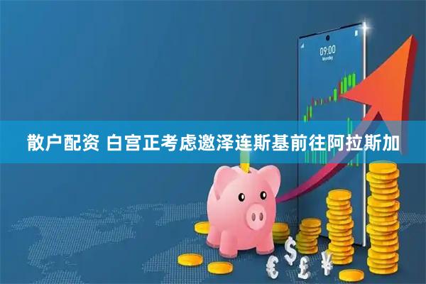 散户配资 白宫正考虑邀泽连斯基前往阿拉斯加
