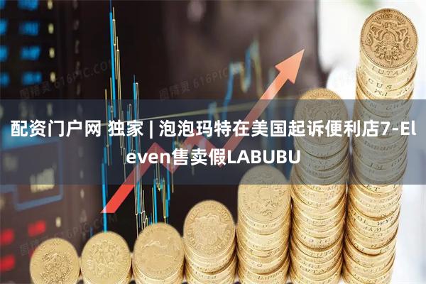配资门户网 独家 | 泡泡玛特在美国起诉便利店7-Eleven售卖假LABUBU