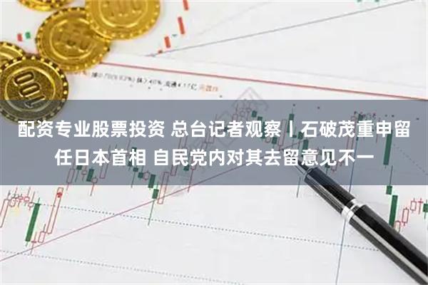 配资专业股票投资 总台记者观察丨石破茂重申留任日本首相 自民党内对其去留意见不一