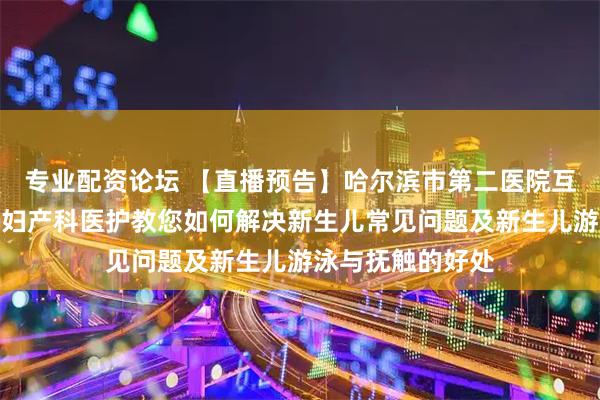 专业配资论坛 【直播预告】哈尔滨市第二医院互联网医院将邀请妇产科医护教您如何解决新生儿常见问题及新生儿游泳与抚触的好处