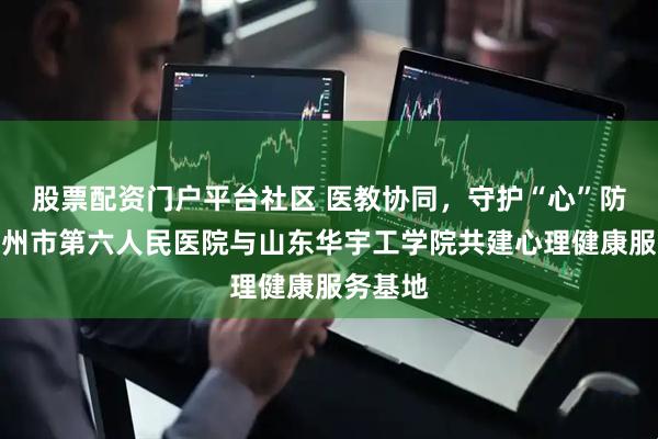 股票配资门户平台社区 医教协同，守护“心”防线丨德州市第六人民医院与山东华宇工学院共建心理健康服务基地