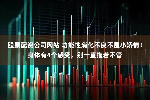 股票配资公司网站 功能性消化不良不是小矫情！身体有4个感受，别一直拖着不管