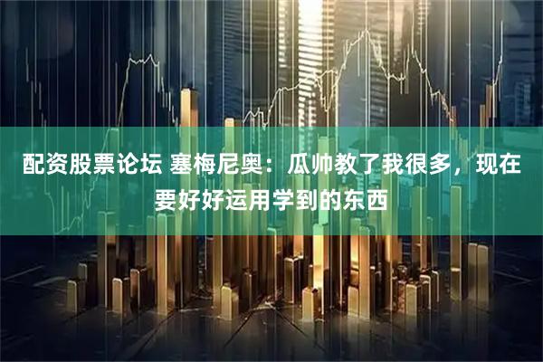 配资股票论坛 塞梅尼奥：瓜帅教了我很多，现在要好好运用学到的东西