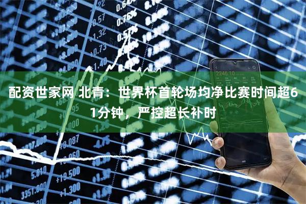 配资世家网 北青：世界杯首轮场均净比赛时间超61分钟，严控超长补时